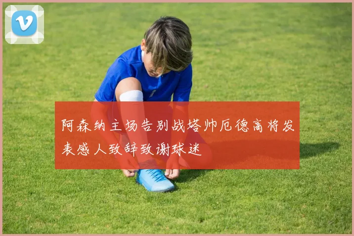阿森纳主场告别战塔帅厄德高将发表感人致辞致谢球迷