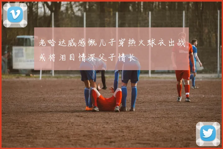 老哈达威感慨儿子穿热火球衣出战或将泪目情深父子情长