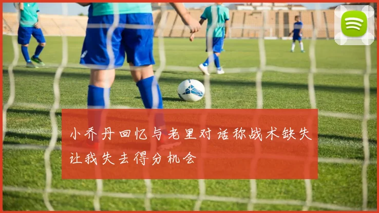 小乔丹回忆与老里对话称战术缺失让我失去得分机会