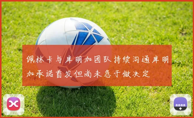 佩林卡与库明加团队持续沟通库明加承诺首发但尚未急于做决定