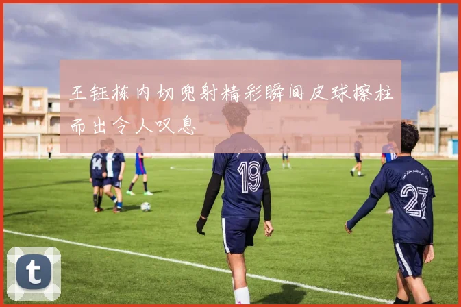 王钰栋内切兜射精彩瞬间皮球擦柱而出令人叹息