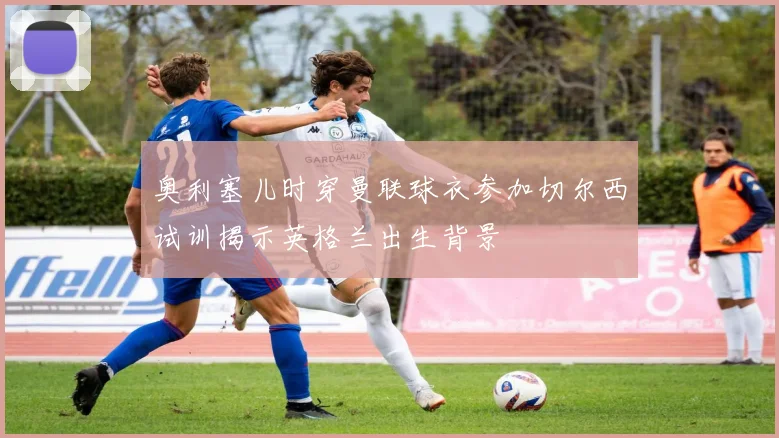 奥利塞儿时穿曼联球衣参加切尔西试训揭示英格兰出生背景