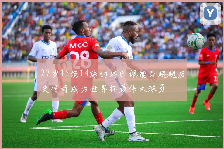 27岁15场14球的姆巴佩能否超越历史传奇成为世界杯最伟大球员