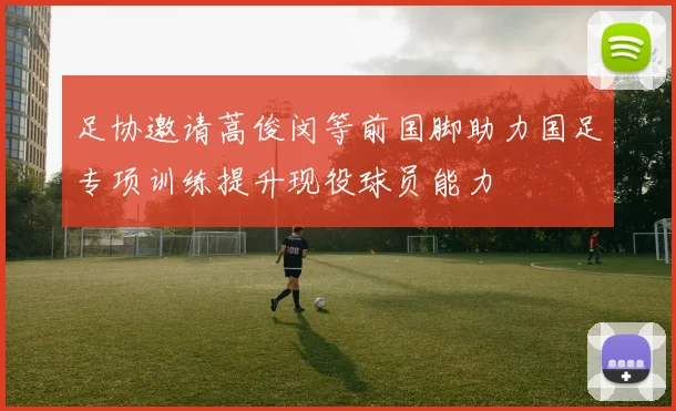 足协邀请蒿俊闵等前国脚助力国足专项训练提升现役球员能力
