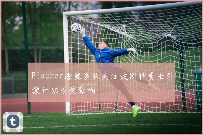 Fischer透露多队关注波斯特勇士引援计划或受影响