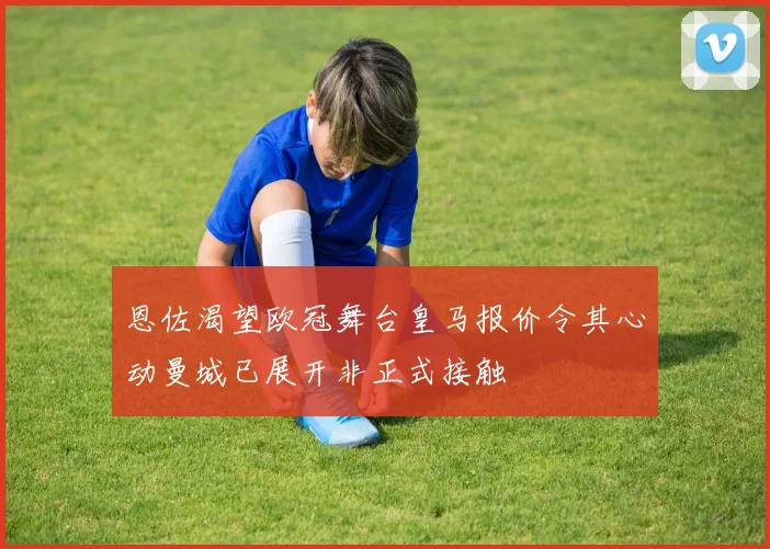 恩佐渴望欧冠舞台皇马报价令其心动曼城已展开非正式接触
