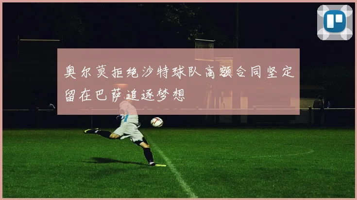 奥尔莫拒绝沙特球队高额合同坚定留在巴萨追逐梦想