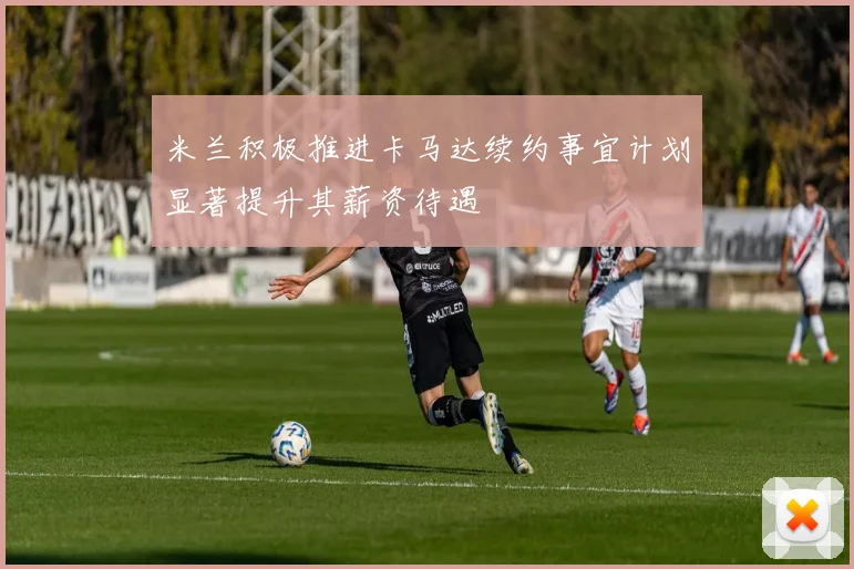 米兰积极推进卡马达续约事宜计划显著提升其薪资待遇