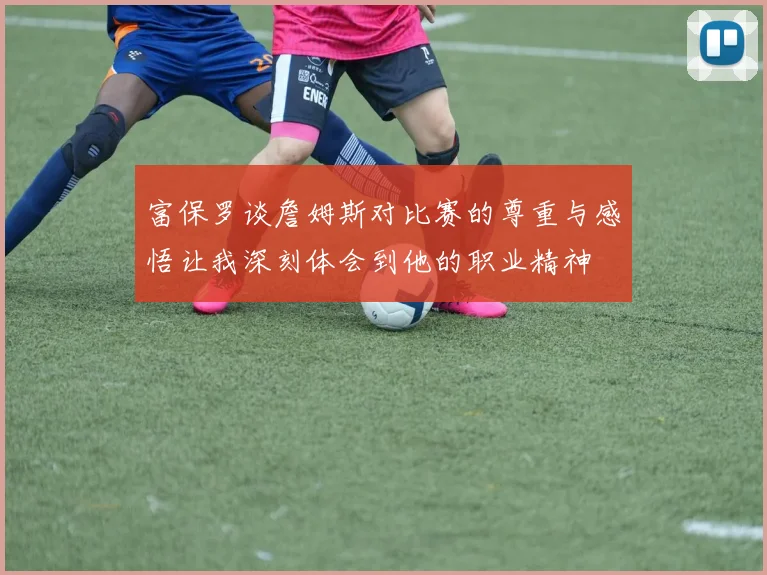富保罗谈詹姆斯对比赛的尊重与感悟让我深刻体会到他的职业精神