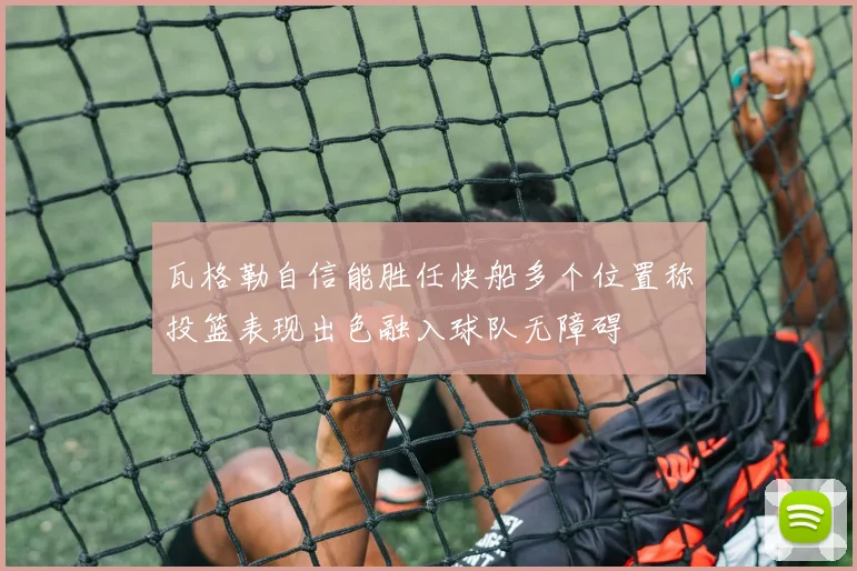 瓦格勒自信能胜任快船多个位置称投篮表现出色融入球队无障碍
