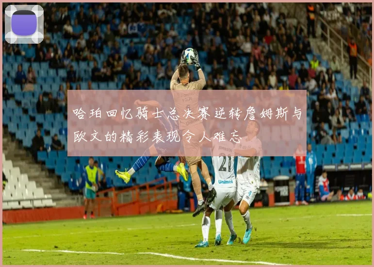 哈珀回忆骑士总决赛逆转詹姆斯与欧文的精彩表现令人难忘