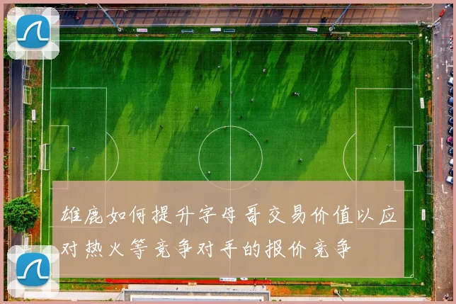 雄鹿如何提升字母哥交易价值以应对热火等竞争对手的报价竞争