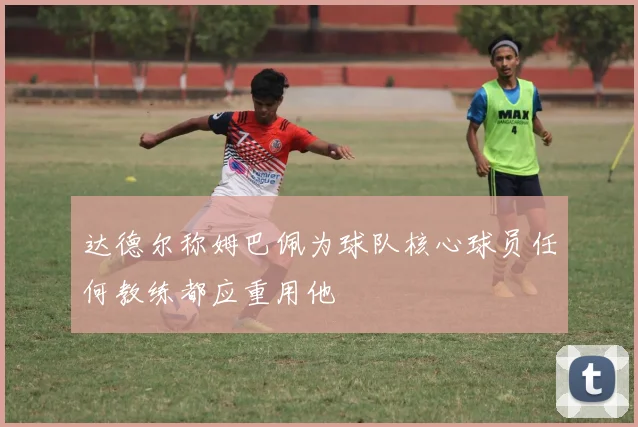达德尔称姆巴佩为球队核心球员任何教练都应重用他
