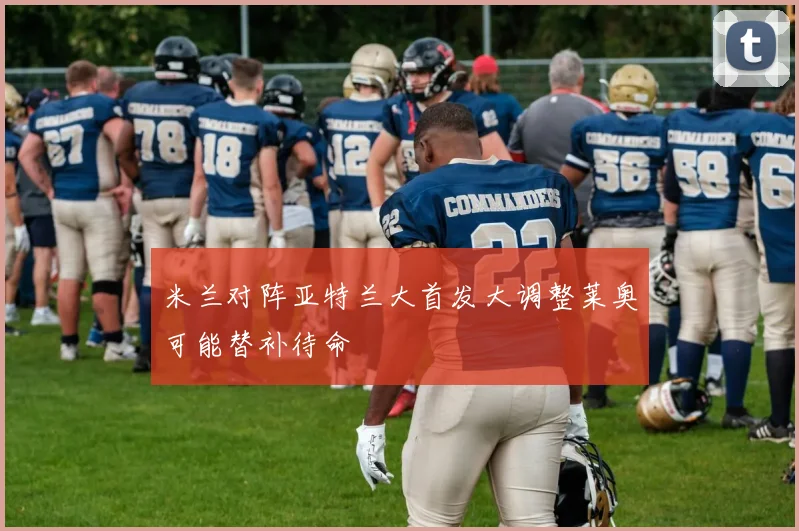 米兰对阵亚特兰大首发大调整莱奥可能替补待命