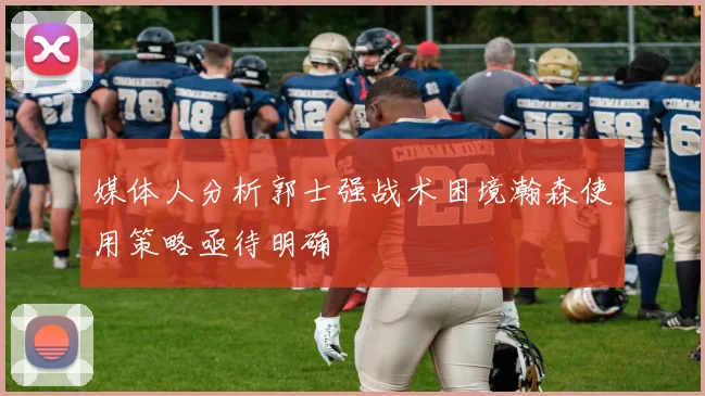 媒体人分析郭士强战术困境瀚森使用策略亟待明确
