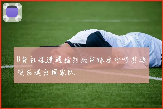 B费社媒遭遇猛烈批评球迷呼吁其退役或退出国家队