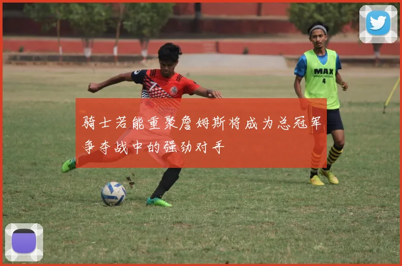 骑士若能重聚詹姆斯将成为总冠军争夺战中的强劲对手