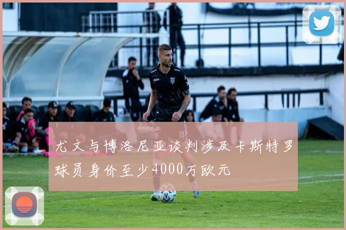 尤文与博洛尼亚谈判涉及卡斯特罗球员身价至少4000万欧元