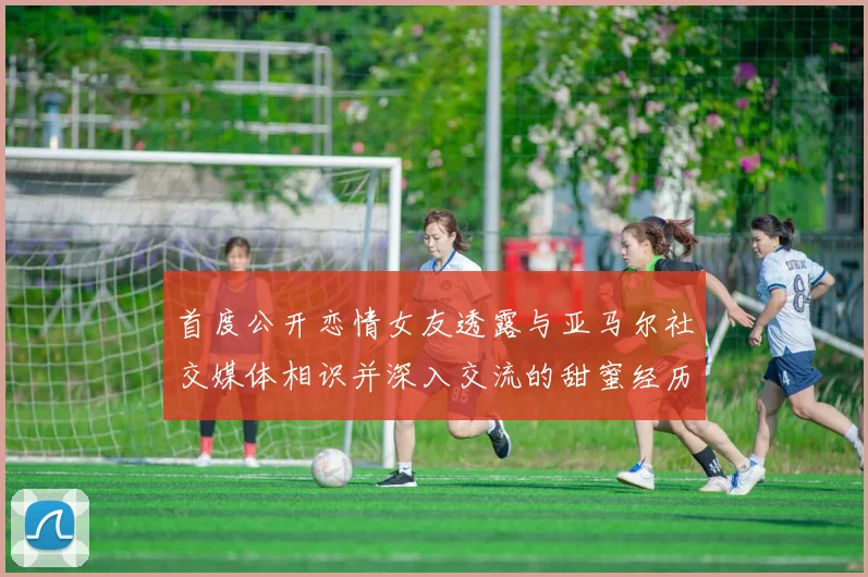 首度公开恋情女友透露与亚马尔社交媒体相识并深入交流的甜蜜经历