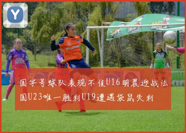 国字号球队表现不佳U16明晨迎战法国U23唯一胜利U19遭遇袋鼠失利