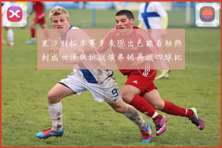 里沙利松本赛季表现出色能否助热刺成功保级挑战埃弗顿再战四球纪录