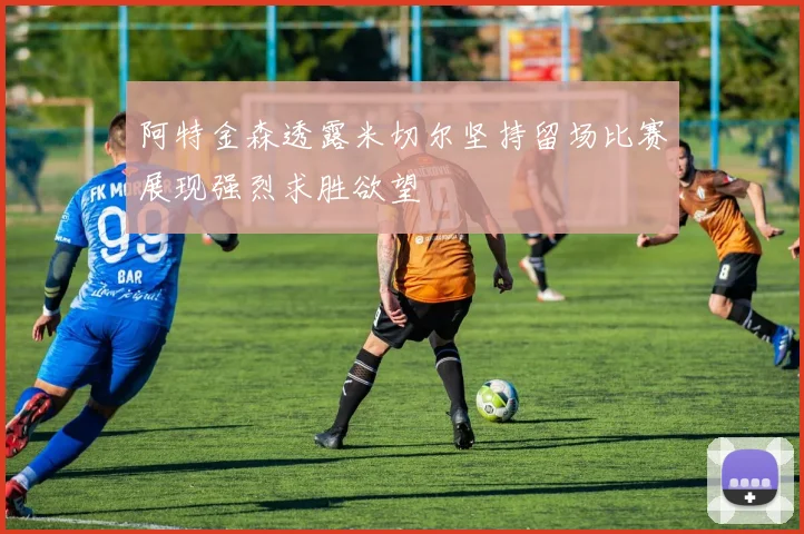 阿特金森透露米切尔坚持留场比赛展现强烈求胜欲望