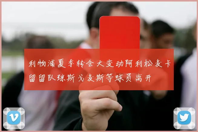利物浦夏季转会大变动阿利松麦卡留留队琼斯戈麦斯等球员离开