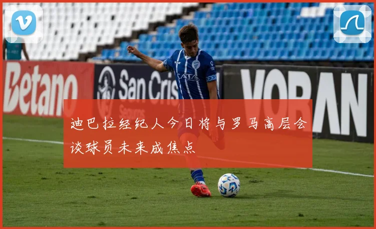 迪巴拉经纪人今日将与罗马高层会谈球员未来成焦点