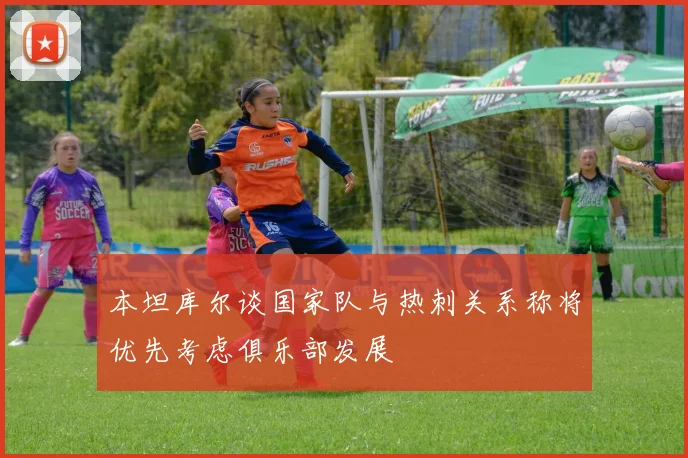 本坦库尔谈国家队与热刺关系称将优先考虑俱乐部发展
