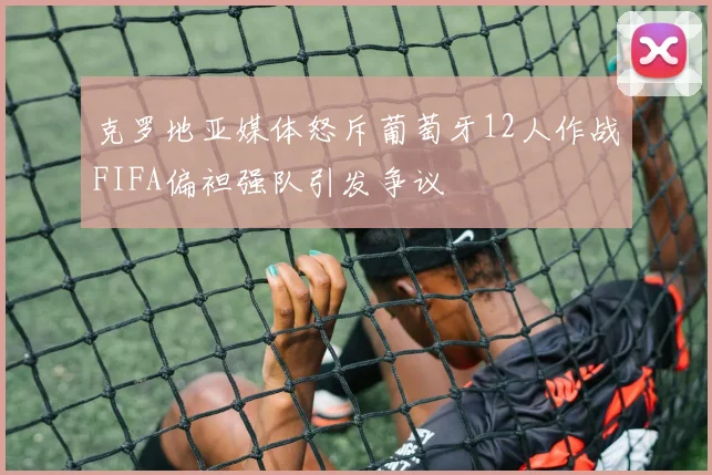 克罗地亚媒体怒斥葡萄牙12人作战FIFA偏袒强队引发争议