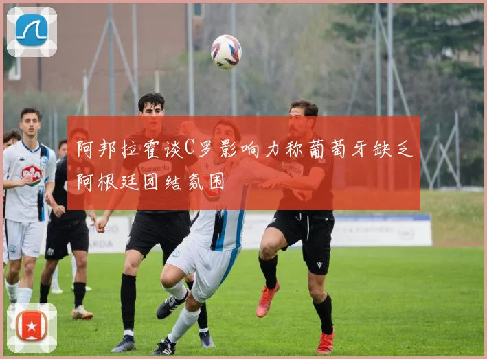 阿邦拉霍谈C罗影响力称葡萄牙缺乏阿根廷团结氛围